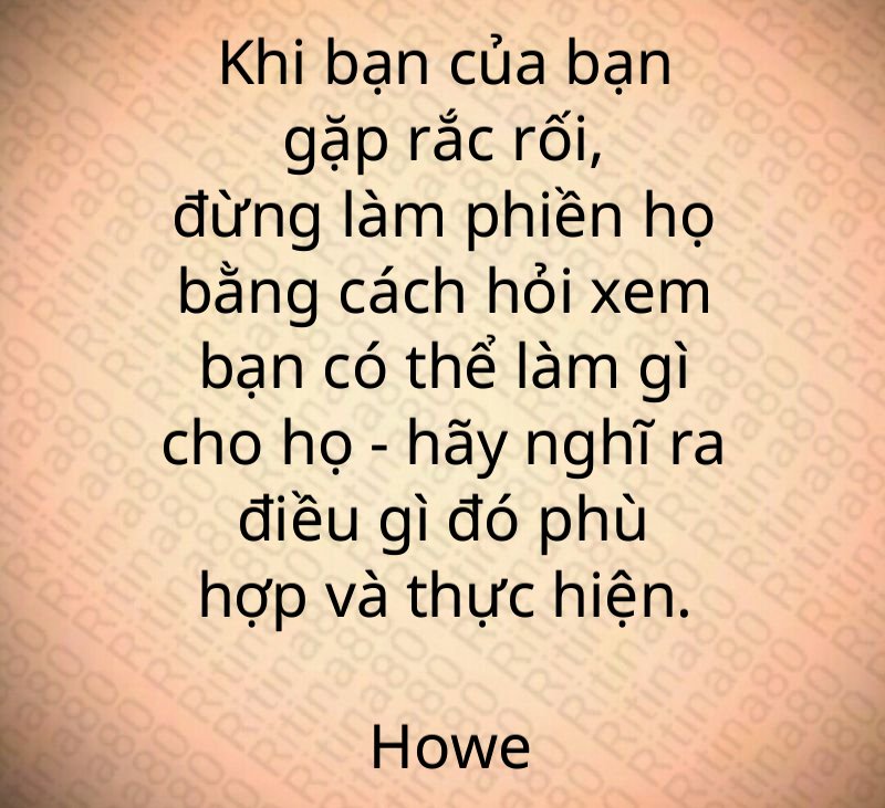 Khi bạn của bạn gặp rắc rối, đừng làm phiền họ bằng cách hỏi xem bạn có thể làm gì cho họ - hãy nghĩ ra điều gì đó phù hợp và thực hiện. Howe