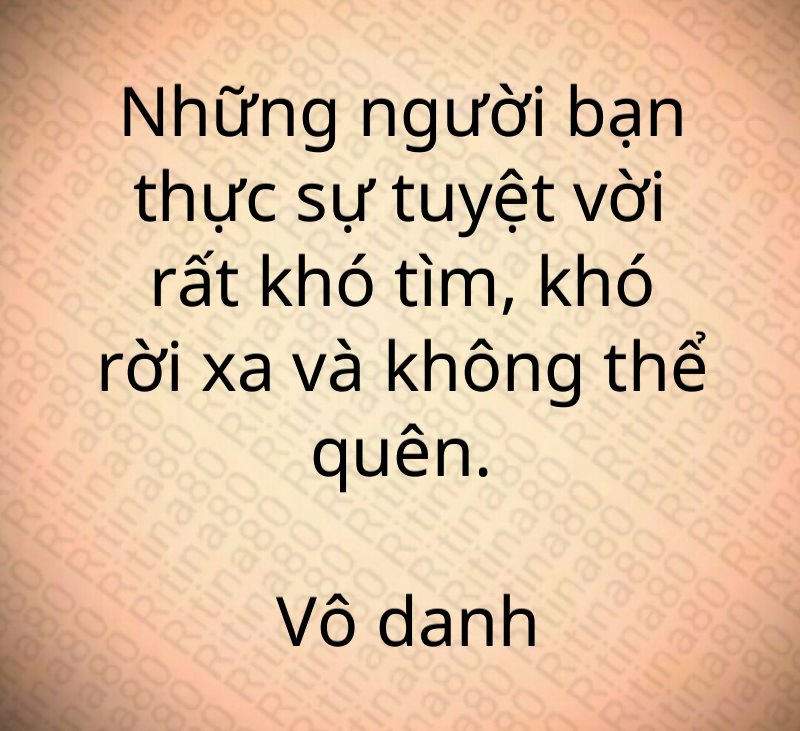 Những người bạn thực sự tuyệt vời rất khó tìm, khó rời xa và không thể quên. Vô danh