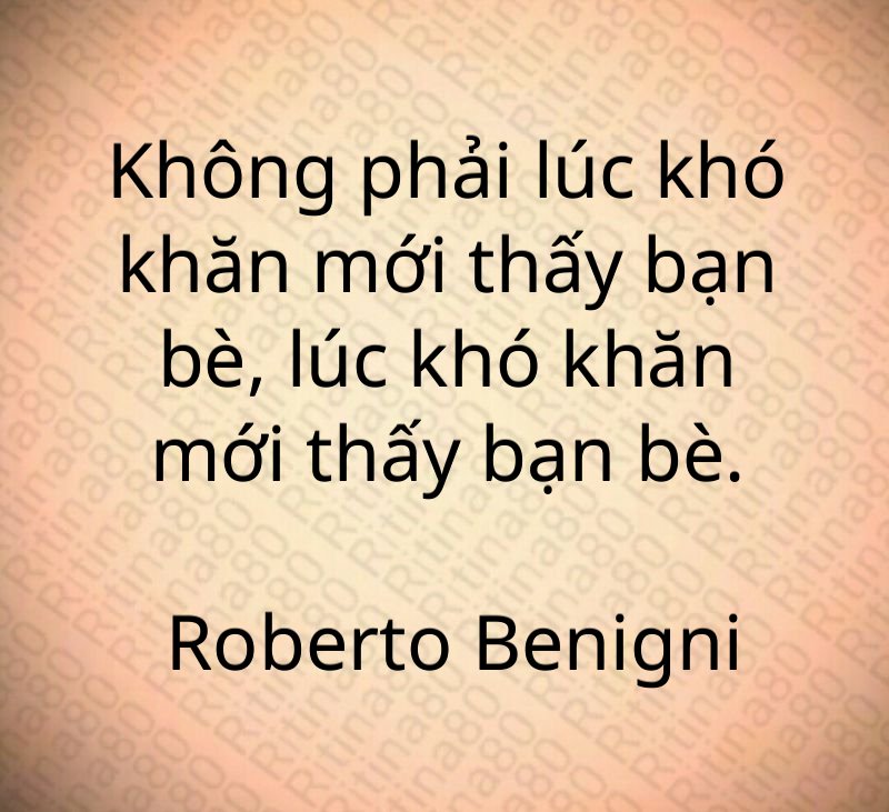 Không phải lúc khó khăn mới thấy bạn bè, lúc khó khăn mới thấy bạn bè. Roberto Benigni