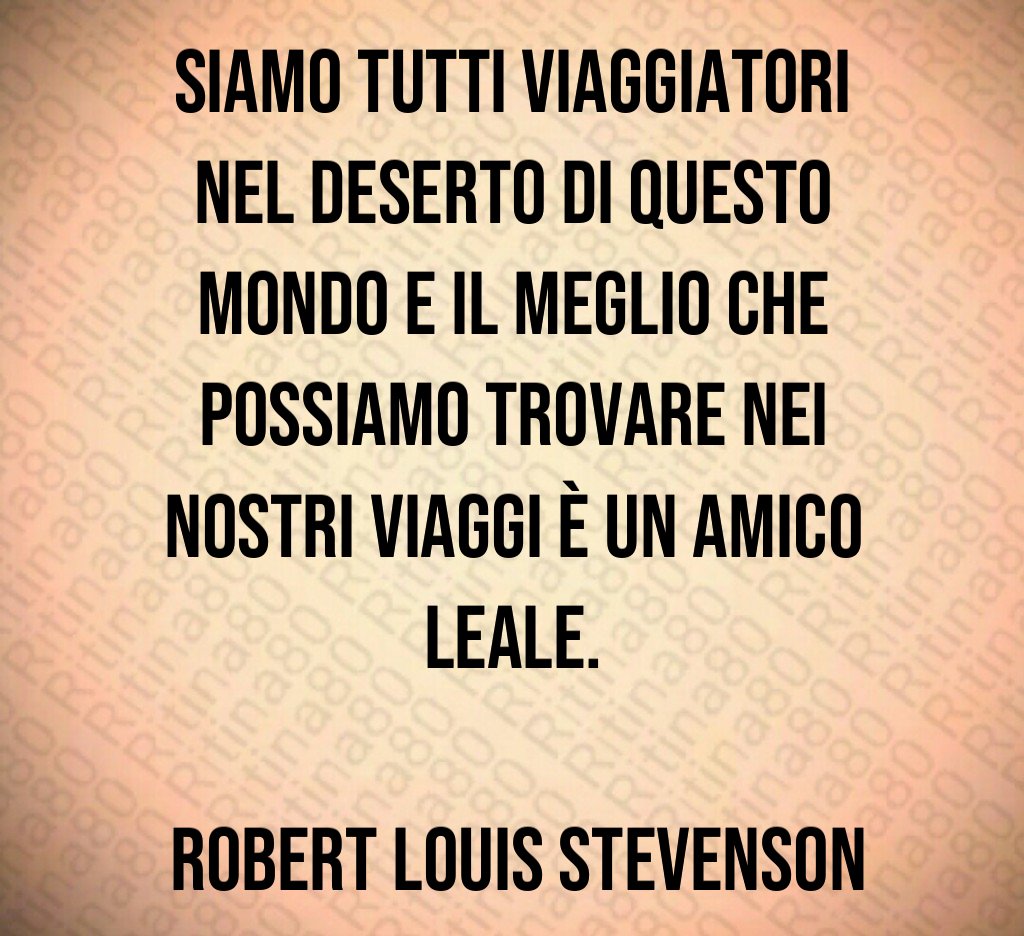 Siamo tutti viaggiatori nel deserto di questo mondo e il meglio che possiamo trovare nei nostri viaggi è un amico leale Robert Louis Stevenson