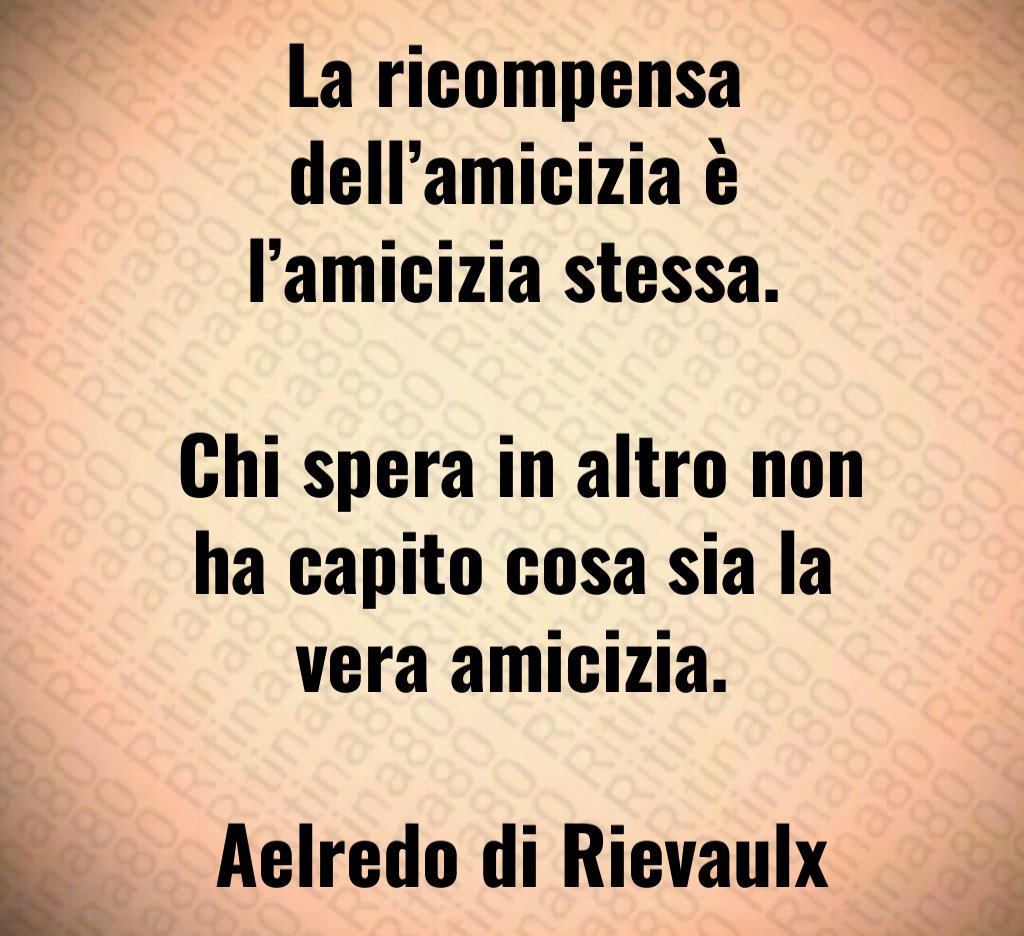 La ricompensa dell'amicizia è l'amicizia stessa Chi spera in altro non ha capito cosa sia la vera amicizia Aelredo di Rievaulx