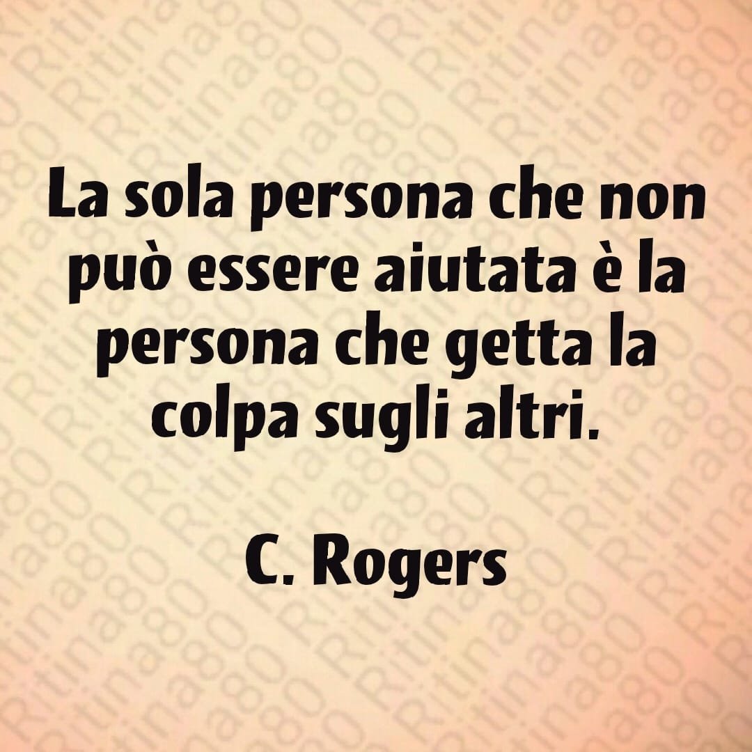 "La sola persona che non può essere aiutata è la persona che getta la colpa sugli altri." C. Rogers