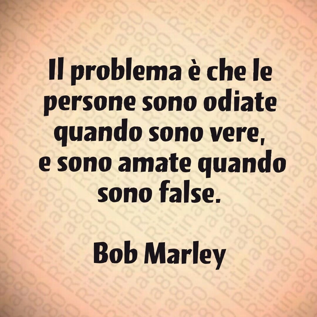 Il problema è che le persone sono odiate quando sono vere, e sono amate quando sono false. Bob Marley