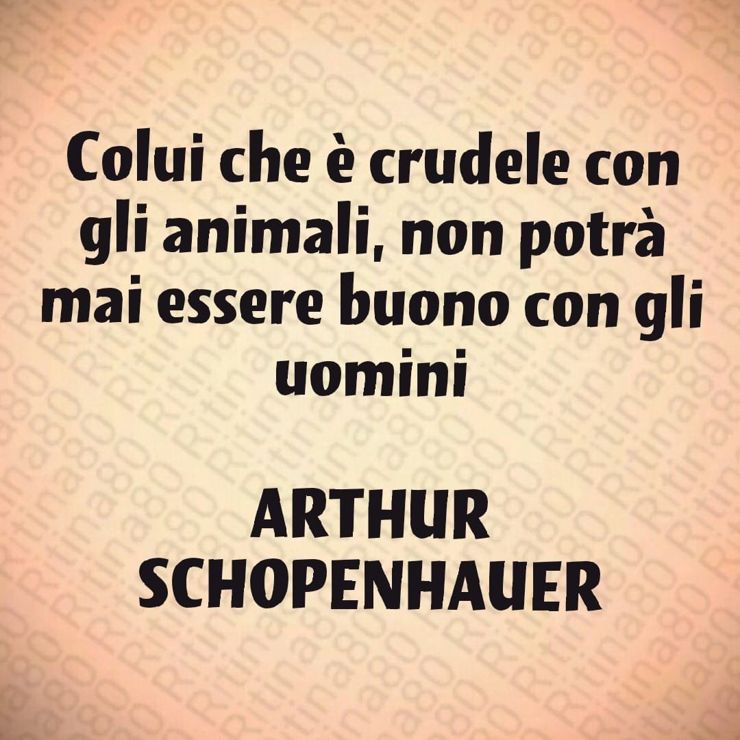 Colui che è crudele con gli animali, non potrà mai essere buono con gli uomini ARTHUR SCHOPENHAUER