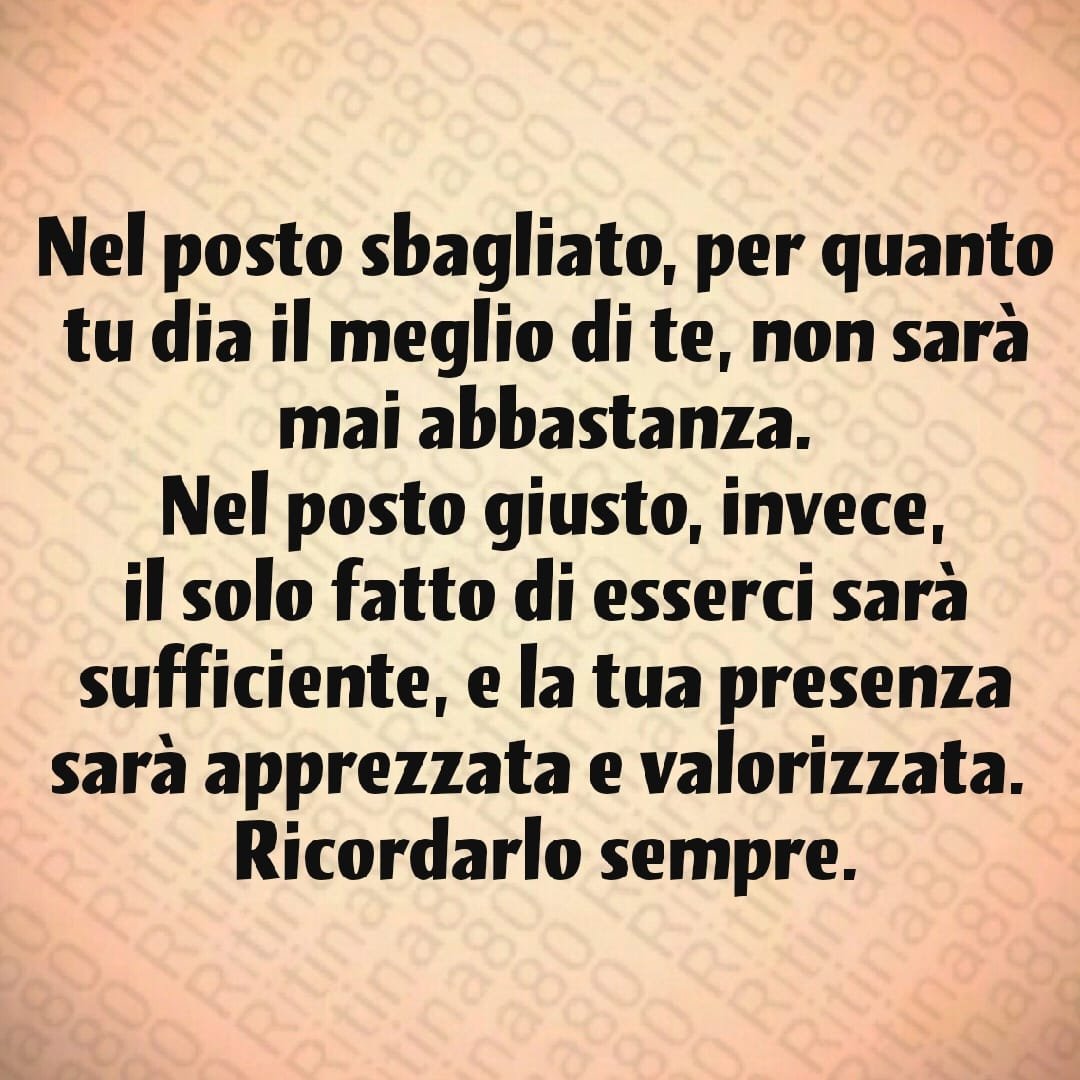 Nel posto sbagliato, per quanto tu dia il meglio di te, non sarà mai abbastanza. Nel posto giusto, invece, il solo fatto di esserci sarà sufficiente, e la tua presenza sarà apprezzata e valorizzata. Ricordarlo sempre.