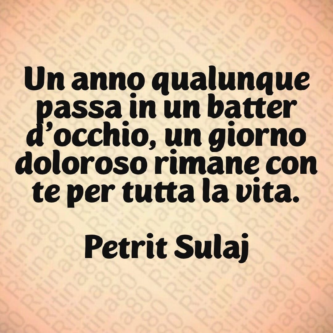 Un anno qualunque passa in un batter d'occhio, un giorno doloroso rimane con te per tutta la vita. Petrit Sulaj