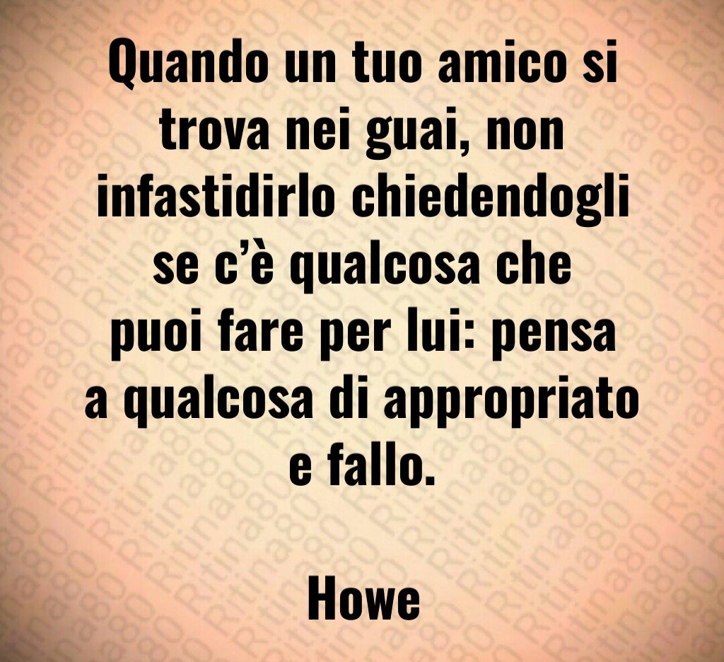 Quando un tuo amico si trova nei guai non infastidirlo chiedendogli se c è qualcosa che puoi fare per lui pensa a qualcosa di appropriato e fallo Howe