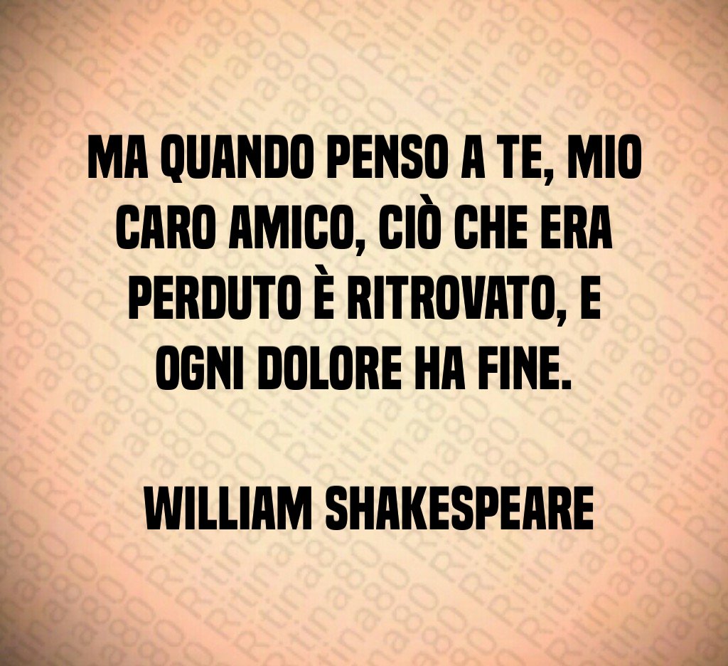 Ma quando penso a te mio caro amico ciò che era perduto è ritrovato e ogni dolore ha fine William Shakespeare