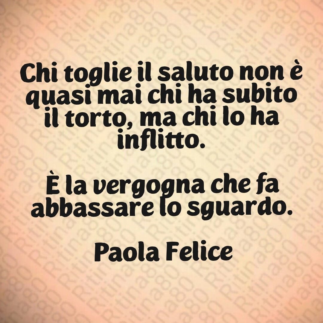 Chi toglie il saluto non è quasi mai chi ha subito il torto, ma chi lo ha inflitto. È la vergogna che fa abbassare lo sguardo. Paola Felice