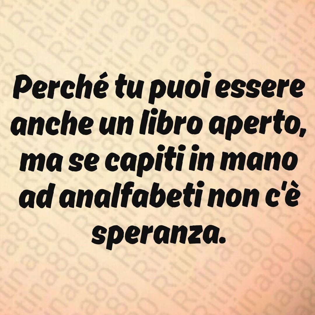 Perché tu puoi essere anche un libro aperto, ma se capiti in mano ad analfabeti non c'è speranza.