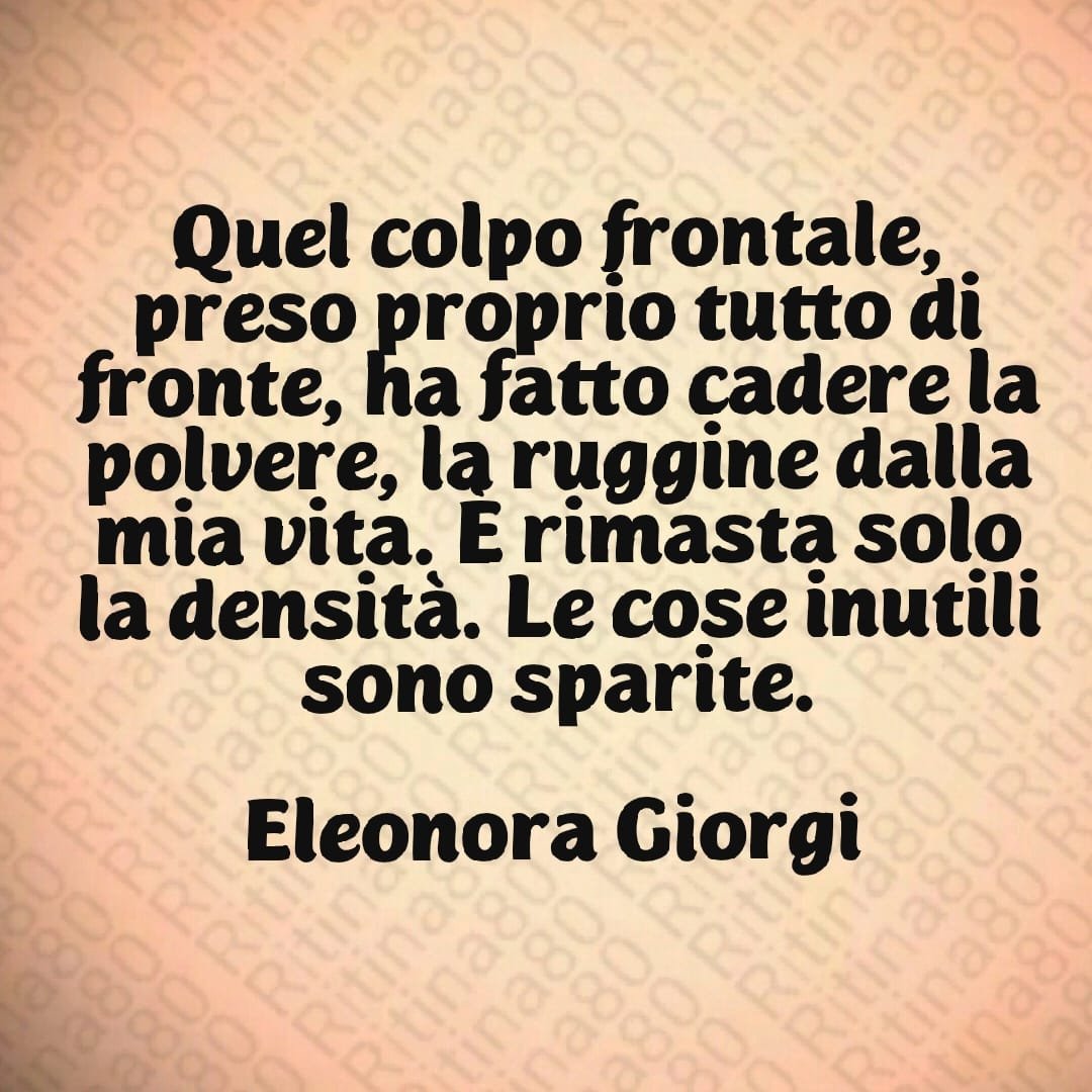 Quel colpo frontale, preso proprio tutto di fronte, ha fatto cadere la polvere, la ruggine dalla mia vita. È rimasta solo la densità. Le cose inutili sono sparite. Eleonora Giorgi