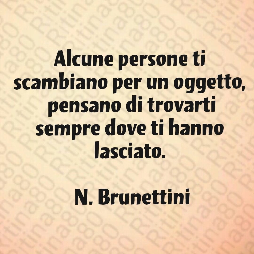 Alcune persone ti scambiano per un oggetto, pensano di trovarti sempre dove ti hanno lasciato. N. Brunettini