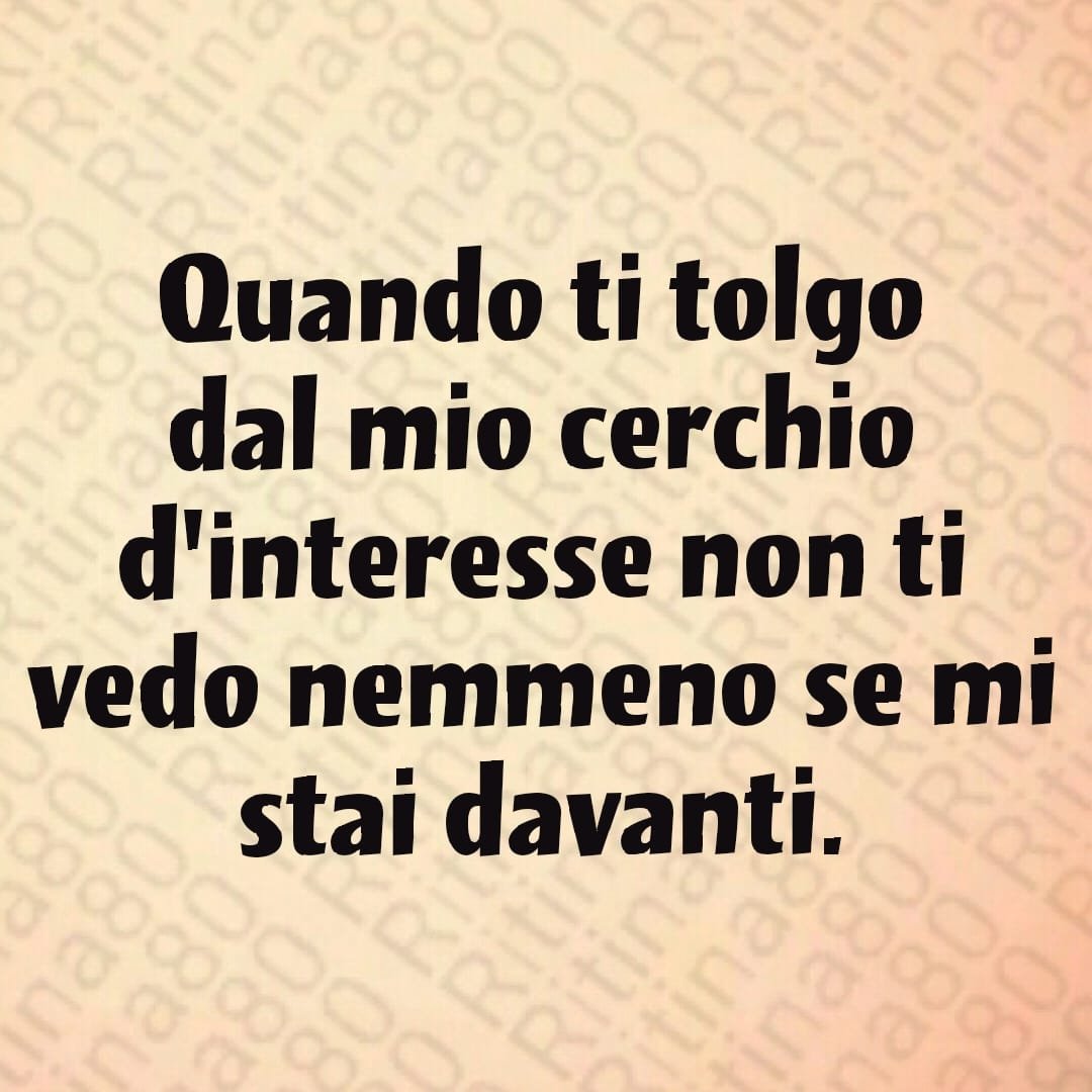 Quando ti tolgo dal mio cerchio d'interesse non ti vedo nemmeno se mi stai davanti.