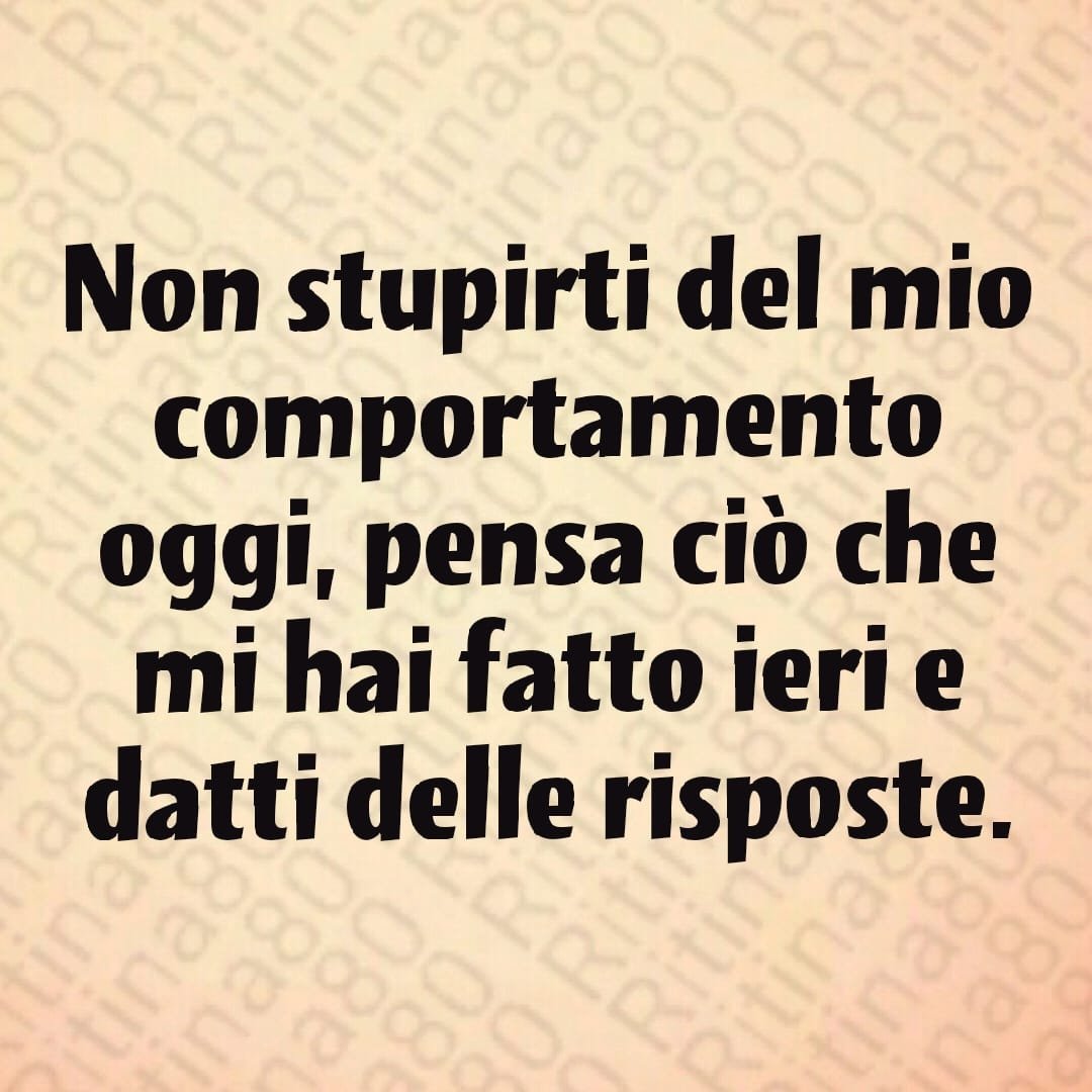 Non stupirti del mio comportamento oggi, pensa ciò che mi hai fatto ieri e datti delle risposte.