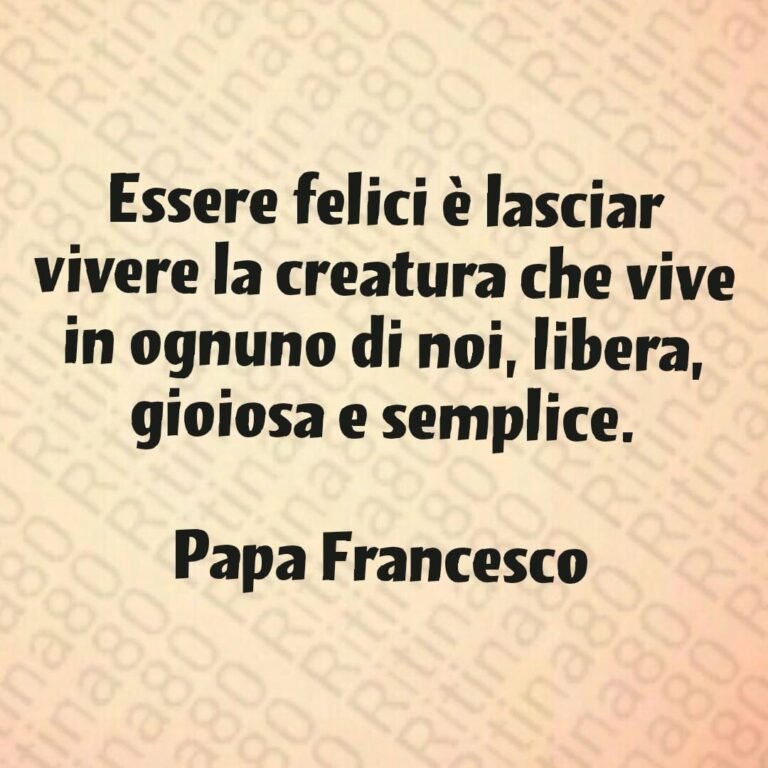 Essere felici è lasciar vivere la creatura che vive in ognuno di noi, libera, gioiosa e semplice. Papa Francesco