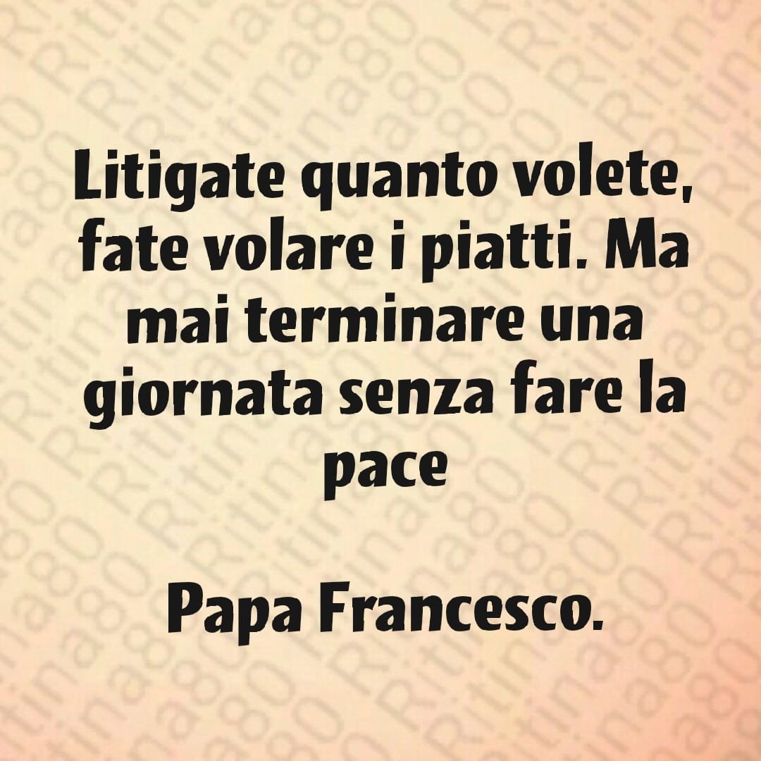 Litigate quanto volete, fate volare i piatti. Ma mai terminare una giornata senza fare la pace Papa Francesco