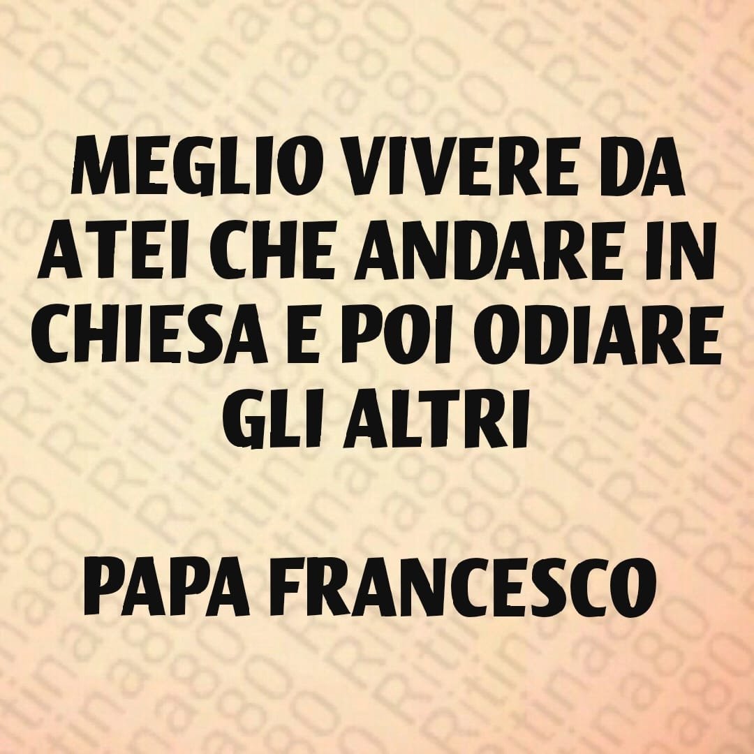 MEGLIO VIVERE DA ATEI CHE ANDARE IN CHIESA E POI ODIARE GLI ALTRI PAPA FRANCESCO