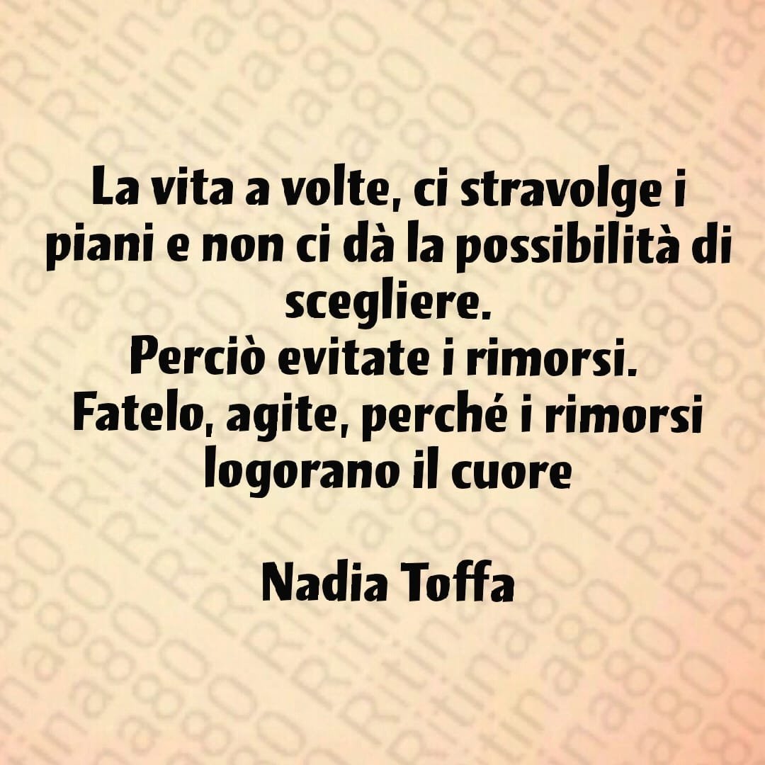 La vita a volte, ci stravolge i piani e non ci dà la possibilità di scegliere.Perciò evitate i rimorsi. Fatelo, agite, perché i rimorsi logorano il cuoreNadia Toffa