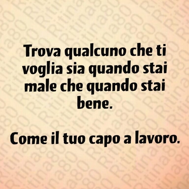 Trova qualcuno che ti voglia sia quando stai male che quando stai bene. Come il tuo capo a lavoro.